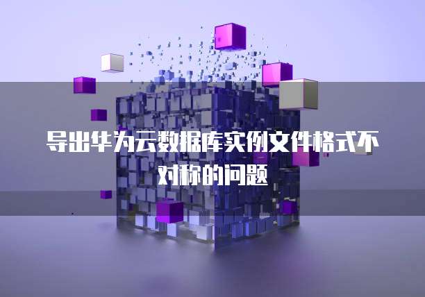 导出华为云数据库实例文件格式不对称的问题