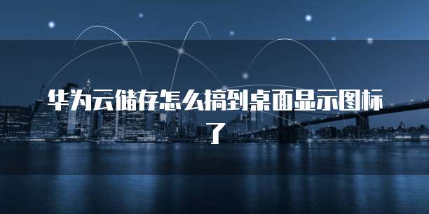 华为云储存怎么搞到桌面显示图标了