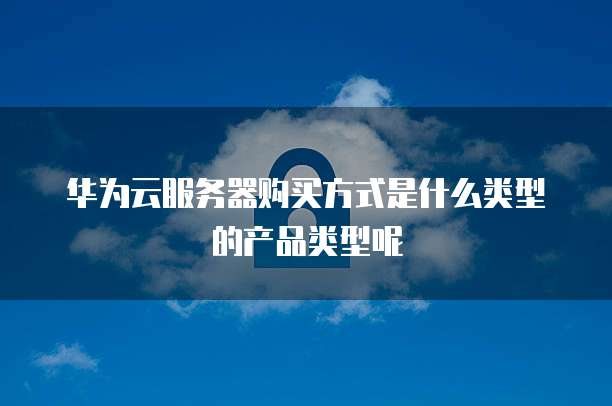 华为云服务器购买方式是什么类型的产品类型呢