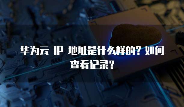华为云 IP 地址是什么样的?如何查看记录?