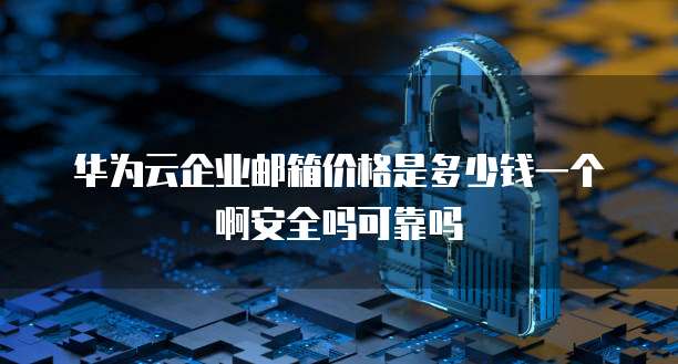 华为云企业邮箱价格是多少钱一个啊安全吗可靠吗