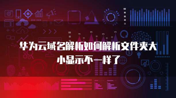 华为云域名解析如何解析文件夹大小显示不一样了
