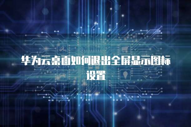 华为云桌面如何退出全屏显示图标设置