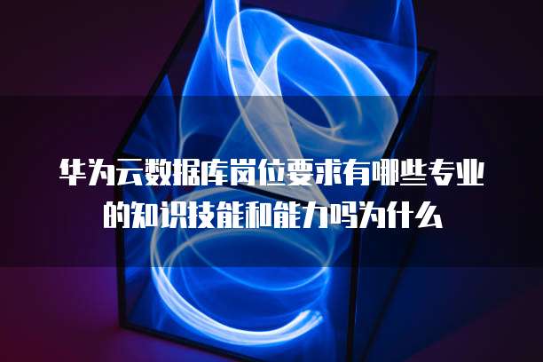 华为云数据库岗位要求有哪些专业的知识技能和能力吗为什么