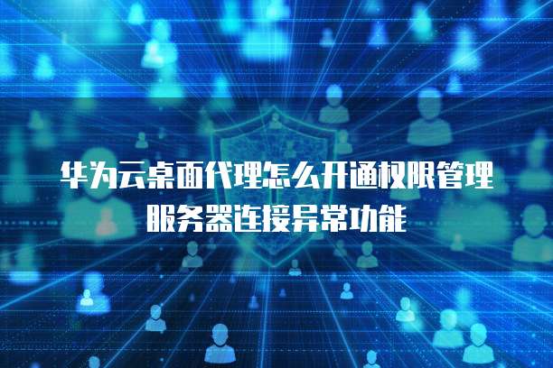 华为云桌面代理怎么开通权限管理服务器连接异常功能