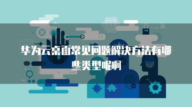 华为云桌面常见问题解决方法有哪些类型呢啊