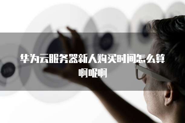 华为云服务器新人购买时间怎么算啊呢啊