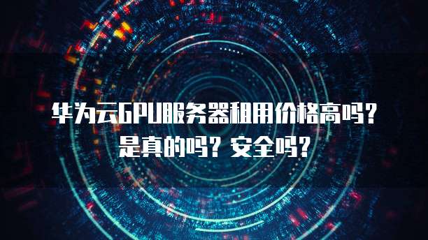 华为云GPU服务器租用价格高吗？是真的吗？安全吗？