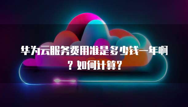华为云服务费用准是多少钱一年啊？如何计算？