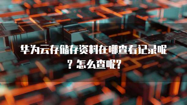 华为云存储存资料在哪查看记录呢？怎么查呢？
