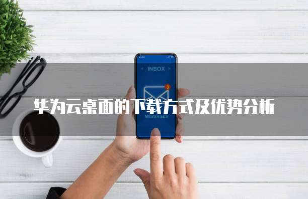 华为云桌面的下载方式及优势分析