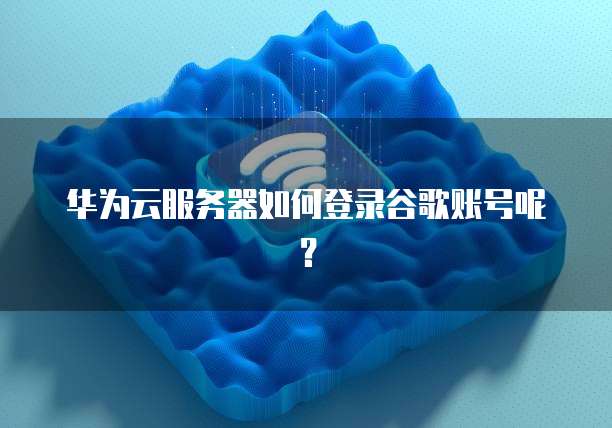 华为云服务器如何登录谷歌账号呢?