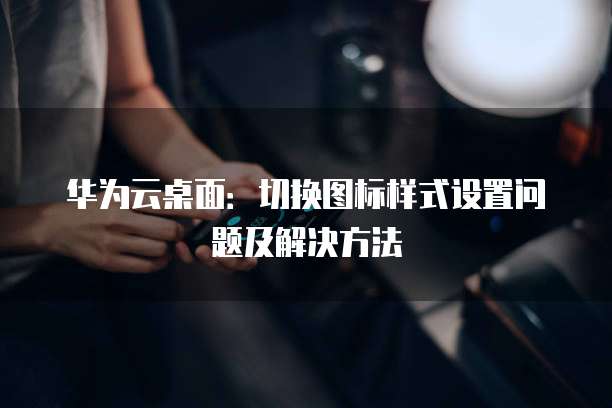 华为云桌面:切换图标样式设置问题及解决方法