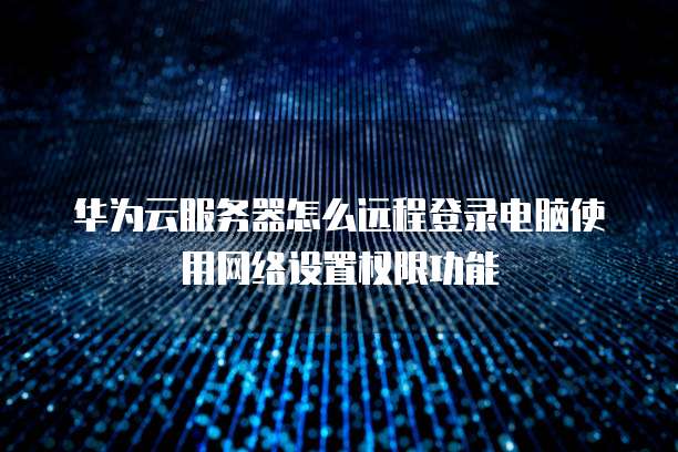 华为云服务器怎么远程登录电脑使用网络设置权限功能