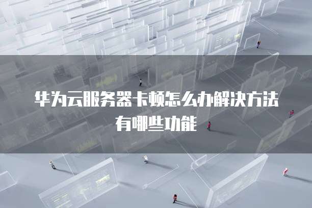华为云服务器卡顿怎么办解决方法有哪些功能