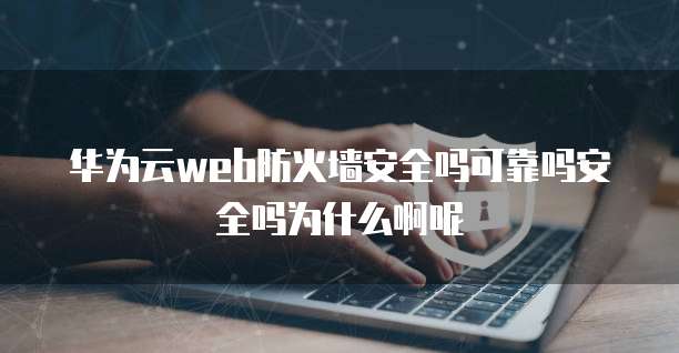 华为云web防火墙安全吗可靠吗安全吗为什么啊呢
