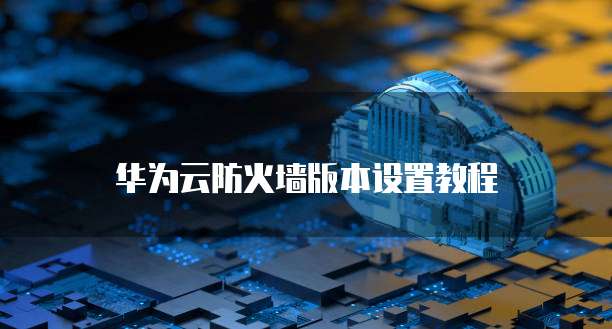 华为云防火墙版本设置教程