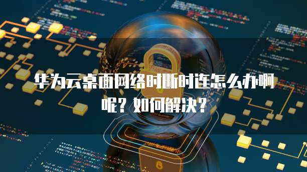 华为云桌面网络时断时连怎么办啊呢？如何解决？