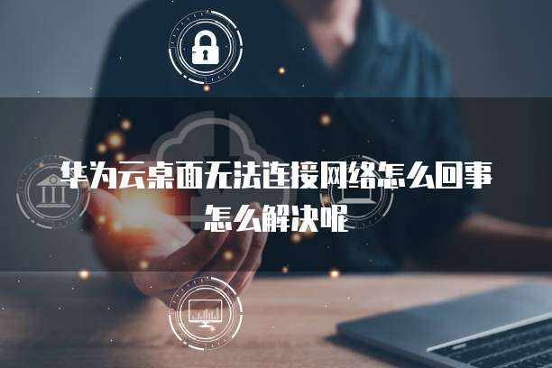 华为云桌面无法连接网络怎么回事怎么解决呢