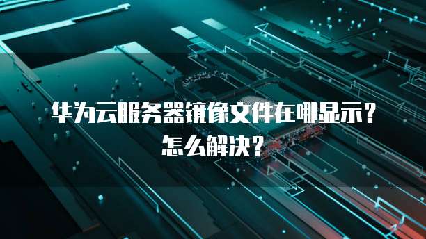 华为云服务器镜像文件在哪显示？怎么解决？