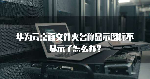 华为云桌面文件夹名称显示图标不显示了怎么办?