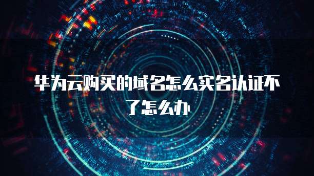 华为云购买的域名怎么实名认证不了怎么办