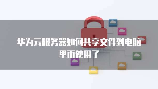 华为云服务器如何共享文件到电脑里面使用了