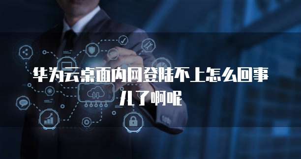 华为云桌面内网登陆不上怎么回事儿了啊呢