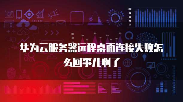 华为云服务器远程桌面连接失败怎么回事儿啊了