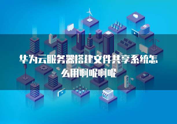 华为云服务器搭建文件共享系统怎么用啊呢啊呢