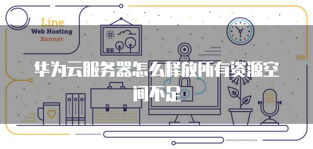 华为云服务器怎么释放所有资源空间不足