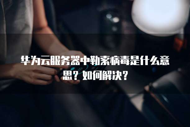 华为云服务器中勒索病毒是什么意思?如何解决?