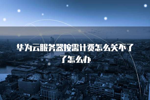 华为云服务器按需计费怎么关不了了怎么办