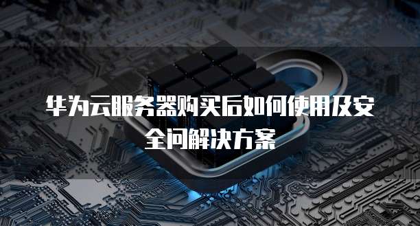 华为云服务器购买后如何使用及安全问解决方案
