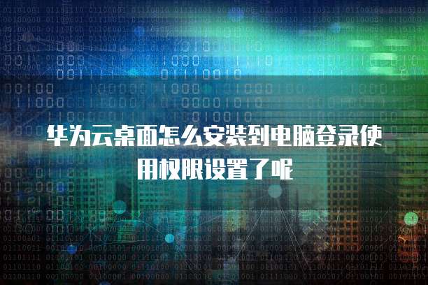华为云桌面怎么安装到电脑登录使用权限设置了呢