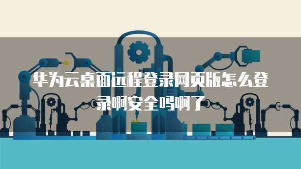 华为云桌面远程登录网页版怎么登录啊安全吗啊了