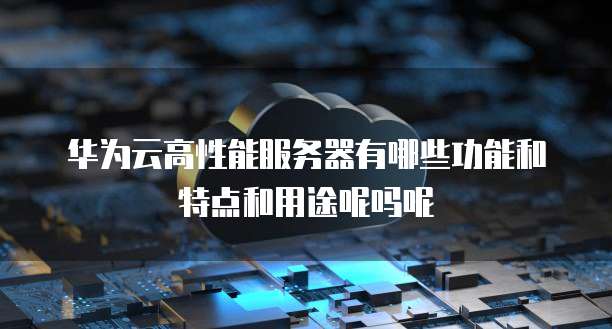 华为云高性能服务器有哪些功能和特点和用途呢吗呢