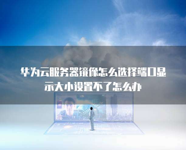 华为云服务器镜像怎么选择端口显示大小设置不了怎么办