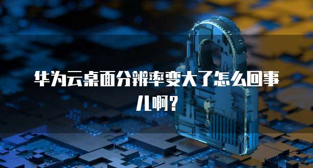 华为云桌面分辨率变大了怎么回事儿啊?