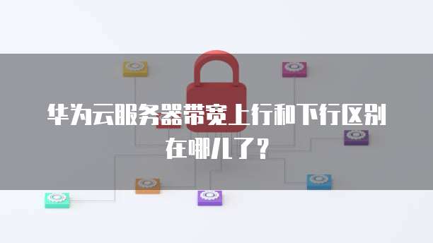 华为云服务器带宽上行和下行区别在哪儿了？