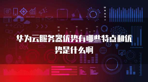 华为云服务器优势有哪些特点和优势是什么啊