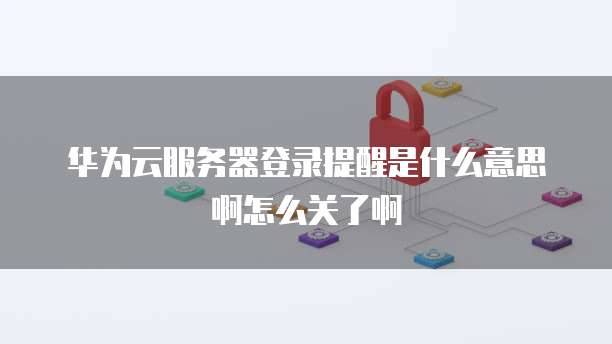 华为云服务器登录提醒是什么意思啊怎么关了啊