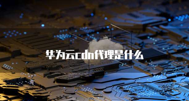 华为云cdn代理是什么