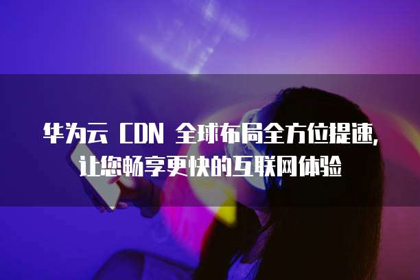 华为云 CDN 全球布局全方位提速,让您畅享更快的互联网体验