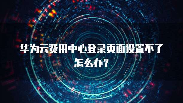 华为云费用中心登录页面设置不了怎么办?
