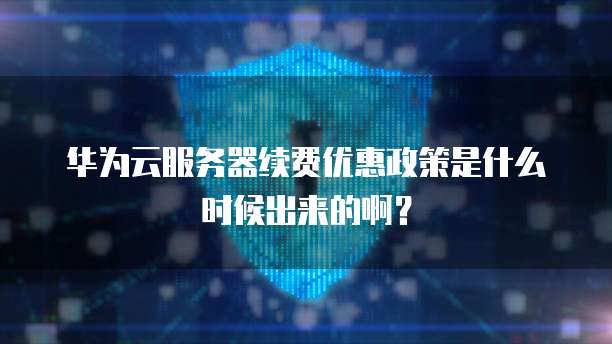 华为云服务器续费优惠政策是什么时候出来的啊？
