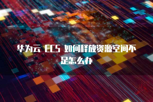 华为云 ECS 如何释放资源空间不足怎么办