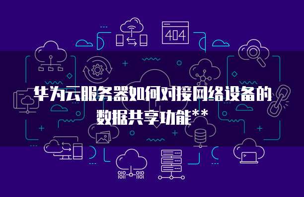 华为云服务器如何对接网络设备的数据共享功能**
