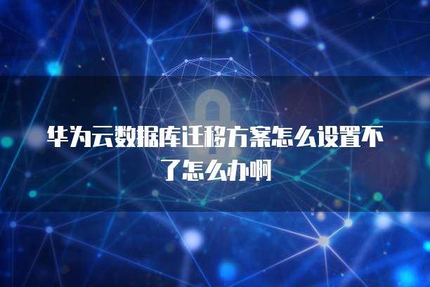 华为云数据库迁移方案怎么设置不了怎么办啊