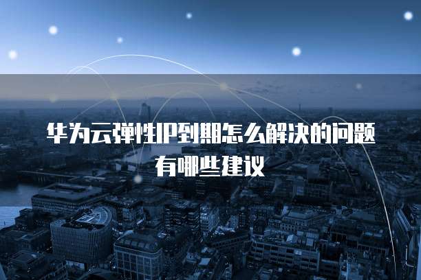 华为云弹性IP到期怎么解决的问题有哪些建议
